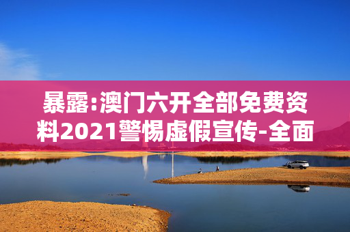 暴露:澳门六开全部免费资料2021警惕虚假宣传-全面释义