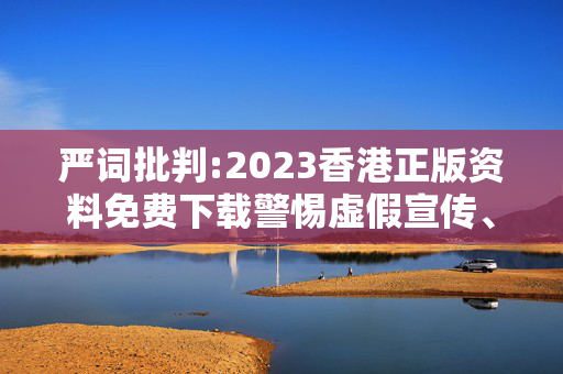 严词批判:2023香港正版资料免费下载警惕虚假宣传、全面解答与解释