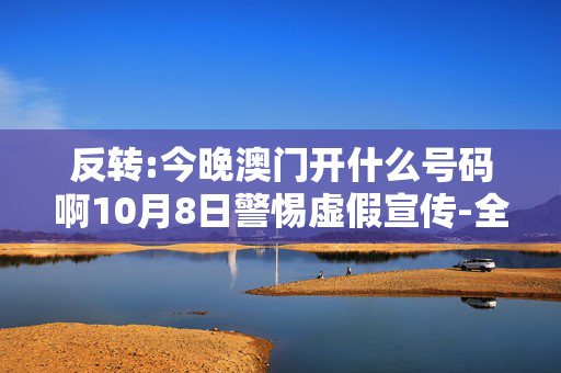 反转:今晚澳门开什么号码啊10月8日警惕虚假宣传-全面释义