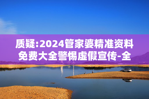 质疑:2024管家婆精准资料免费大全警惕虚假宣传-全面释义
