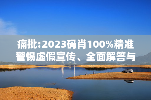 痛批:2023码肖100%精准警惕虚假宣传、全面解答与解释