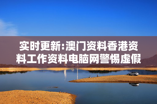 实时更新:澳门资料香港资料工作资料电脑网警惕虚假宣传-全面释义