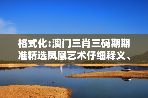 格式化:澳门三肖三码期期准精选凤凰艺术仔细释义、解释与落实