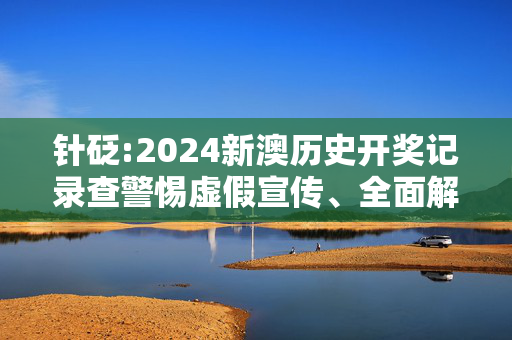 针砭:2024新澳历史开奖记录查警惕虚假宣传、全面解答与解释