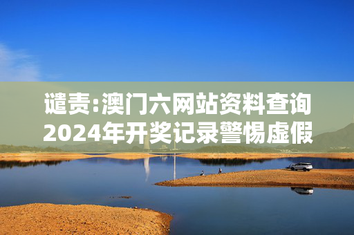 谴责:澳门六网站资料查询2024年开奖记录警惕虚假宣传-全面释义