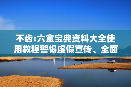不齿:六盒宝典资料大全使用教程警惕虚假宣传、全面解答与解释