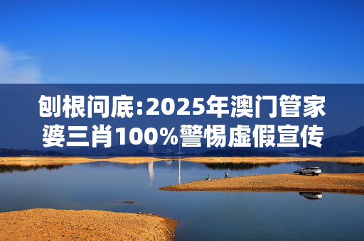 刨根问底:2025年澳门管家婆三肖100%警惕虚假宣传、全面解答