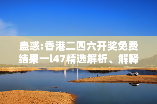 蛊惑:香港二四六开奖免费结果一l47精选解析、解释与落实