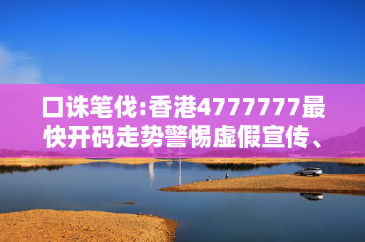 口诛笔伐:香港4777777最快开码走势警惕虚假宣传、全面解答与解释