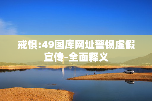 戒惧:49图库网址警惕虚假宣传-全面释义