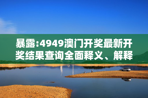 暴露:4949澳门开奖最新开奖结果查询全面释义、解释与落实