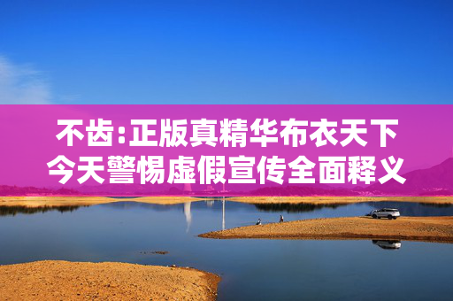 不齿:正版真精华布衣天下今天警惕虚假宣传全面释义