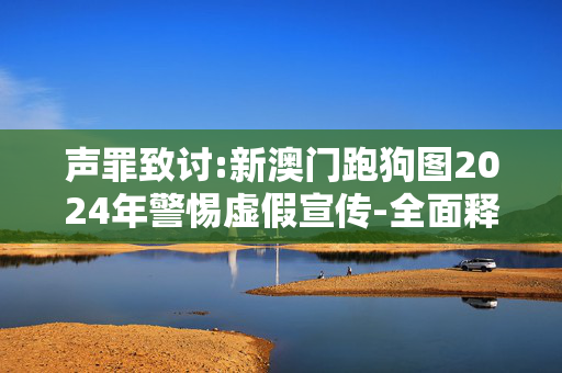 声罪致讨:新澳门跑狗图2024年警惕虚假宣传-全面释义、解释与落实