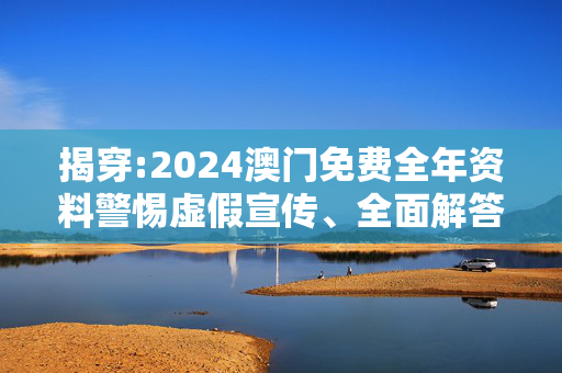 揭穿:2024澳门免费全年资料警惕虚假宣传、全面解答与解释