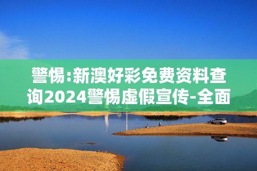 警惕:新澳好彩免费资料查询2024警惕虚假宣传-全面释义