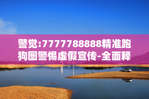 警觉:7777788888精准跑狗图警惕虚假宣传-全面释义、解释与落实