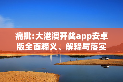 痛批:大港澳开奖app安卓版全面释义、解释与落实