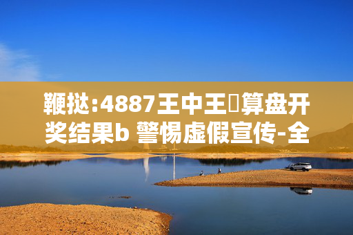 鞭挞:4887王中王鉄算盘开奖结果b 警惕虚假宣传-全面释义、解释与落实