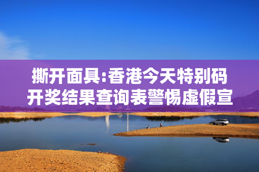 撕开面具:香港今天特别码开奖结果查询表警惕虚假宣传-全面释义、解释与落实