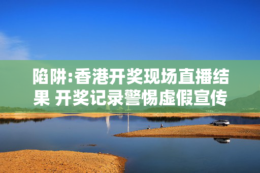 陷阱:香港开奖现场直播结果 开奖记录警惕虚假宣传全面释义