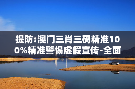 提防:澳门三肖三码精准100%精准警惕虚假宣传-全面释义、解释与落实