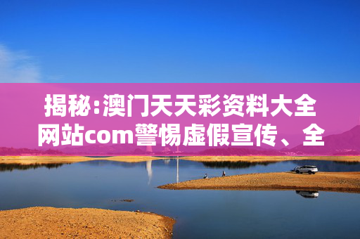 揭秘:澳门天天彩资料大全网站com警惕虚假宣传、全面解答与解释