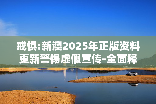 戒惧:新澳2025年正版资料更新警惕虚假宣传-全面释义、解释与落实