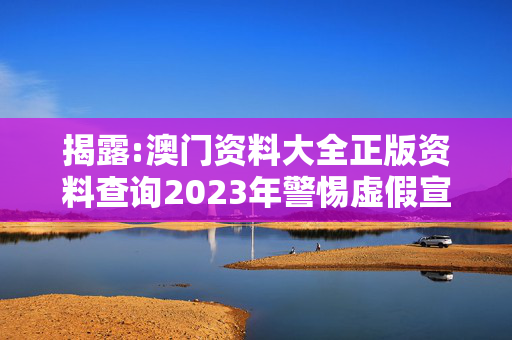 揭露:澳门资料大全正版资料查询2023年警惕虚假宣传、全面解答