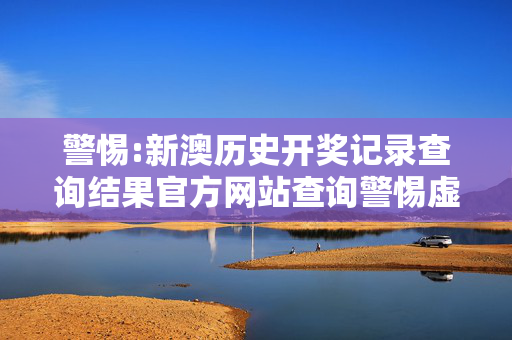 警惕:新澳历史开奖记录查询结果官方网站查询警惕虚假宣传、全面解答与解释