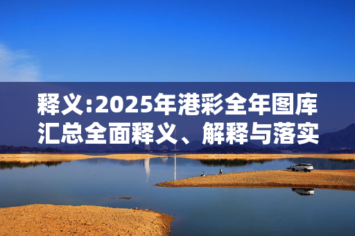 释义:2025年港彩全年图库汇总全面释义、解释与落实