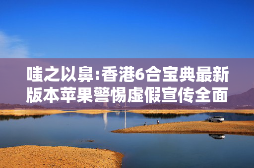 嗤之以鼻:香港6合宝典最新版本苹果警惕虚假宣传全面释义