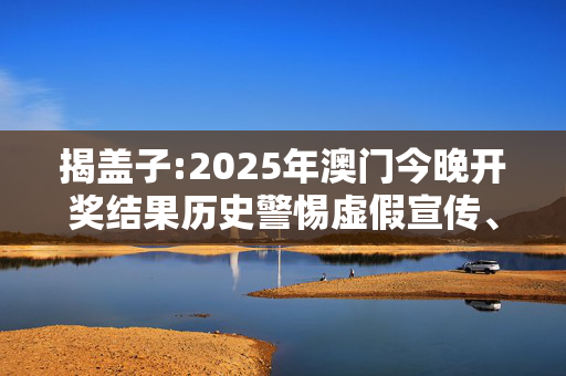 揭盖子:2025年澳门今晚开奖结果历史警惕虚假宣传、全面解答与解释