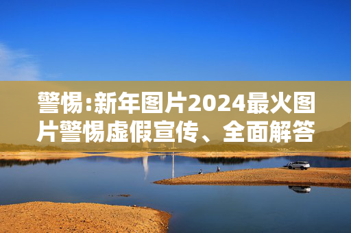 警惕:新年图片2024最火图片警惕虚假宣传、全面解答