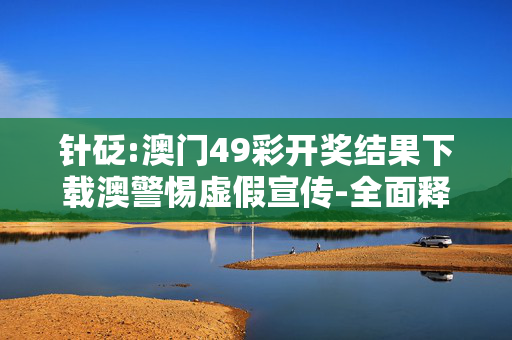 针砭:澳门49彩开奖结果下载澳警惕虚假宣传-全面释义