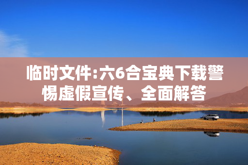 临时文件:六6合宝典下载警惕虚假宣传、全面解答