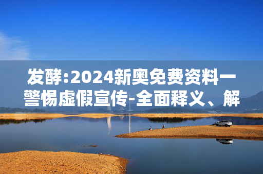 发酵:2024新奥免费资料一警惕虚假宣传-全面释义、解释与落实