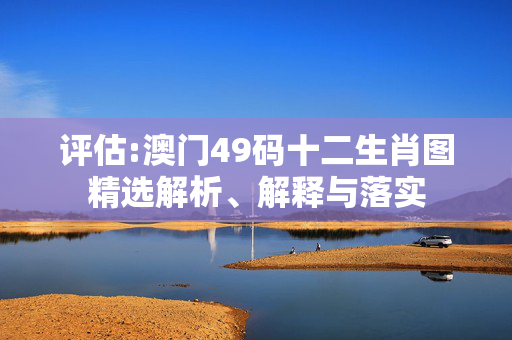 评估:澳门49码十二生肖图精选解析、解释与落实