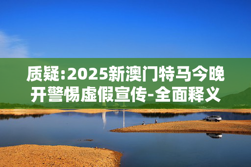 质疑:2025新澳门特马今晚开警惕虚假宣传-全面释义