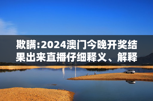 欺瞒:2024澳门今晚开奖结果出来直播仔细释义、解释与落实