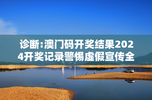诊断:澳门码开奖结果2024开奖记录警惕虚假宣传全面释义