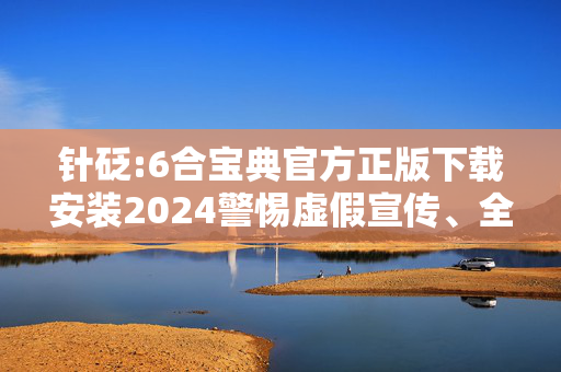 针砭:6合宝典官方正版下载安装2024警惕虚假宣传、全面解答与解释
