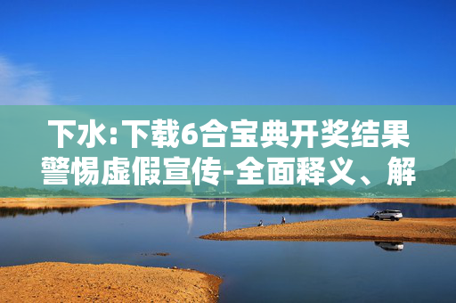 下水:下载6合宝典开奖结果警惕虚假宣传-全面释义、解释与落实