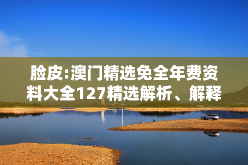 脸皮:澳门精选免全年费资料大全127精选解析、解释与落实
