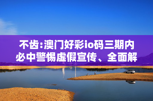 不齿:澳门好彩io码三期内必中警惕虚假宣传、全面解答与解释