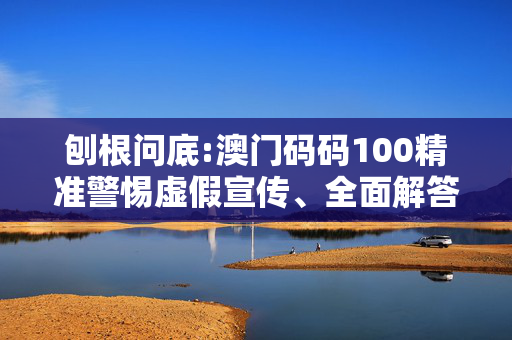 刨根问底:澳门码码100精准警惕虚假宣传、全面解答