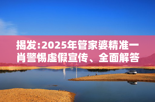 揭发:2025年管家婆精准一肖警惕虚假宣传、全面解答与解释