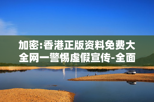 加密:香港正版资料免费大全网一警惕虚假宣传-全面释义、解释与落实