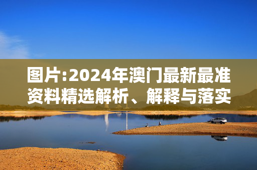 图片:2024年澳门最新最准资料精选解析、解释与落实