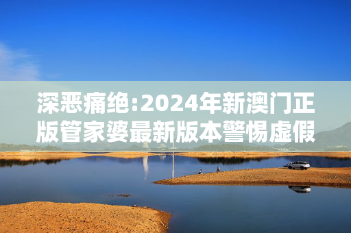 深恶痛绝:2024年新澳门正版管家婆最新版本警惕虚假宣传、全面解答与解释