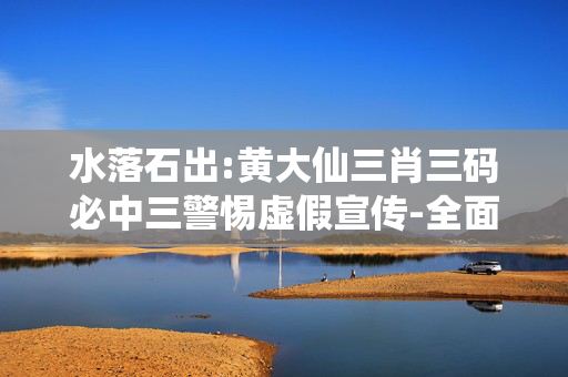 水落石出:黄大仙三肖三码必中三警惕虚假宣传-全面释义、解释与落实